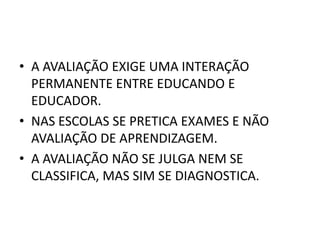 A AVALIAÇÃO EXIGE UMA INTERAÇÃO PERMANENTE ENTRE EDUCANDO E EDUCADOR.NAS ESCOLAS SE PRETICA EXAMES E NÃO AVALIAÇÃO DE APRENDIZAGEM.A AVALIAÇÃO NÃO SE JULGA NEM SE CLASSIFICA, MAS SIM SE DIAGNOSTICA.