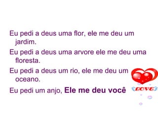 Eu pedi a deus uma flor, ele me deu um jardim. Eu pedi a deus uma arvore ele me deu uma floresta. Eu pedi a deus um rio, ele me deu um oceano. Eu pedi um anjo,  Ele me deu você 
