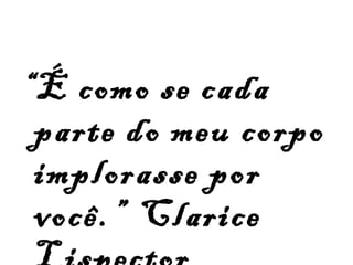 “ É como se cada parte do meu corpo implorasse por você.”  Clarice Lispector   