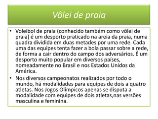 Vôlei de praia Voleibol de praia (conhecido também como vôlei de praia) é um desporto praticado na areia da praia, numa quadra dividida em duas metades por uma rede. Cada uma das equipes tenta fazer a bola passar sobre a rede, de forma a cair dentro do campo dos adversários. É um desporto muito popular em diversos países, nomeadamente no Brasil e nos Estados Unidos da América.Nos diversos campeonatos realizados por todo o mundo, há modalidades para equipes de dois a quatro atletas. Nos Jogos Olímpicos apenas se disputa a modalidade com equipes de dois atletas,nas versões masculina e feminina.