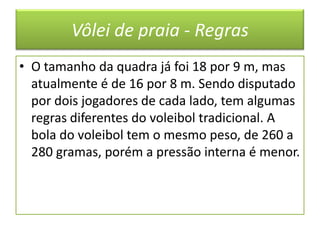 Vôlei de praia - RegrasO tamanho da quadra já foi 18 por 9 m, mas atualmente é de 16 por 8 m. Sendo disputado por dois jogadores de cada lado, tem algumas regras diferentes do voleibol tradicional. A bola do voleibol tem o mesmo peso, de 260 a 280 gramas, porém a pressão interna é menor.
