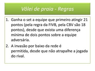 Vôlei de praia - RegrasGanha o set a equipe que primeiro atingir 21 pontos (pela regra da FIVB, pela CBV são 18 pontos), desde que exista uma diferença mínima de dois pontos sobre a equipe adversária.A invasão por baixo da rede é permitida, desde que não atrapalhe a jogada do rival.