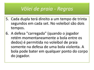 Vôlei de praia - RegrasCada dupla terá direito a um tempo de trinta segundos em cada set. No voleibol são dois tempos.A defesa "carregada" (quando o jogador retém momentaneamente a bola entre os dedos) é permitida no voleibol de praia somente na defesa de uma bola violenta. A bola pode bater em qualquer ponto do corpo do jogador.