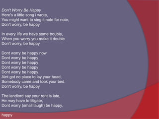 Don't Worry Be HappyHere's a little song i wrote,You might want to sing it note for note,Don't worry, be happyIn every life we have some trouble,When you worry you make it doubleDon't worry, be happyDont worry be happy nowDont worry be happyDont worry be happyDont worry be happyDont worry be happyAint got no place to lay your head,Somebody came and took your bed,Don't worry, be happyThe landlord say your rent is late,He may have to litigate,Dont worry (small laugh) be happy,happy