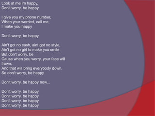 Look at me im happy,Don't worry, be happyI give you my phone number,When your worried, call me,I make you happyDon't worry, be happyAin't got no cash, aint got no style,Ain't got no girl to make you smileBut don't worry, beCause when you worry, your face will frown,And that will bring everybody down,So don't worry, be happyDon't worry, be happy now...Don't worry, be happyDon't worry, be happyDon't worry, be happyDon't worry, be happy