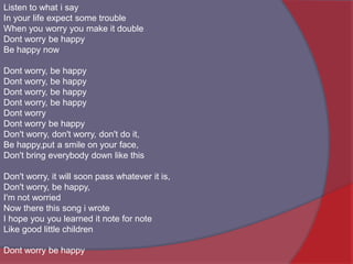 Listen to what i sayIn your life expect some troubleWhen you worry you make it doubleDont worry be happyBe happy nowDont worry, be happyDont worry, be happyDont worry, be happyDont worry, be happyDont worryDont worry be happyDon't worry, don't worry, don't do it,Be happy,put a smile on your face,Don't bring everybody down like thisDon't worry, it will soon pass whatever it is,Don't worry, be happy,I'm not worriedNow there this song i wroteI hope you you learned it note for noteLike good little childrenDont worry be happy