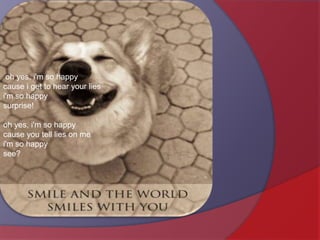  oh yes, i'm so happycause i get to hear your liesi'm so happysurprise! oh yes, i'm so happycause you tell lies on mei'm so happysee? 