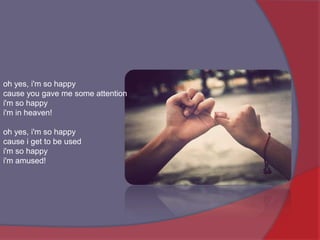 oh yes, i'm so happycause you gave me some attentioni'm so happyi'm in heaven! oh yes, i'm so happycause i get to be usedi'm so happyi'm amused! 