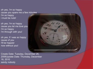 oh yes, i'm so happycause you spare me a few minutesi'm so happyi must be nuts! oh yes, i'm so happycause you let me love youi'm so happyi'm through with you! oh yes, if i was so happycause of youi'll be happiernow without you! Create Date: Tuesday, December 26, 2006Update Date: Thursday, December 16, 2010sandynobody 