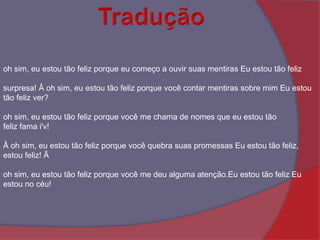Traduçãooh sim, eu estou tão feliz porque eu começo a ouvir suas mentiras Eu estou tão felizsurpresa! Â oh sim, eu estou tão feliz porque você contar mentiras sobre mim Eu estou tão feliz ver? oh sim, eu estou tão feliz porque você me chama de nomes que eu estou tão feliz fama i'v!Â oh sim, eu estou tão feliz porque você quebra suas promessas Eu estou tão feliz, estou feliz! Âoh sim, eu estou tão feliz porque você me deu alguma atenção.Eu estou tão feliz Eu estou no céu! 