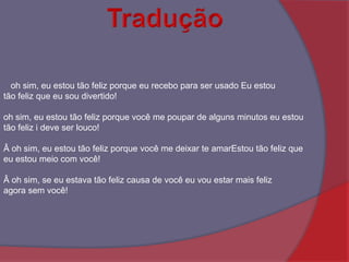 Tradução   oh sim, eu estou tão feliz porque eu recebo para ser usado Eu estou tão feliz que eu sou divertido! oh sim, eu estou tão feliz porque você me poupar de alguns minutos eu estou tão feliz i deve ser louco!Â oh sim, eu estou tão feliz porque você me deixar te amarEstou tão feliz que eu estou meio com você!Â oh sim, se eu estava tão feliz causa de você eu vou estar mais feliz agora sem você! 