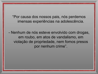 “ Por causa dos nossos pais, nós perdemos imensas experiências na adolescência. - Nenhum de nós esteve envolvido com drogas, em roubo, em atos de vandalismo, em violação de propriedade, nem fomos presos por nenhum crime”. 