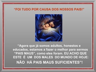 “ FOI TUDO POR CAUSA DOS NOSSOS PAIS!” “ Agora que já somos adultos, honestos e educados, estamos a fazer o melhor para sermos  “PAIS MAUS”, como eles foram. EU ACHO QUE  ESTE  É  UM  DOS MALES  DO MUNDO DE HOJE: NÃO  HÁ PAIS MAUS SUFICIENTES”! 