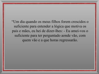 “ Um dia quando os meus filhos forem crescidos o suficiente para entender a lógica que motiva os pais e mães, eu hei de dizer-lhes: - Eu amei-vos o suficiente para ter perguntado aonde vão, com quem vão e a que horas regressarão. 