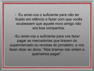 Eu amei-vos o suficiente para não ter ficado em silêncio e fazer com que vocês soubessem que aquele novo amigo não era boa companhia. Eu amei-vos o suficiente para vos fazer pagar as mercadorias que tiraram do supermercado ou revistas do jornaleiro, e vos fazer dizer ao dono: “Nós tiramos isto ontem e queríamos pagar”. 