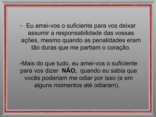 Eu amei-vos o suficiente para vos deixar assumir a responsabilidade das vossas ações, mesmo quando as penalidades eram tão duras que me partiam o coração. Mais do que tudo, eu amei-vos o suficiente para vos dizer  NÃO,  quando eu sabia que vocês poderiam me odiar por isso (e em alguns momentos até odiaram).   