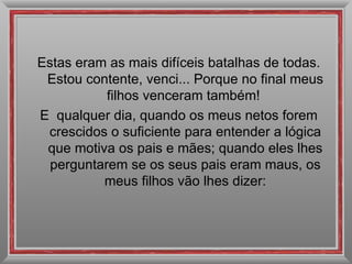 Estas eram as mais difíceis batalhas de todas. Estou contente, venci... Porque no final meus filhos venceram também!  E  qualquer dia, quando os meus netos forem crescidos o suficiente para entender a lógica que motiva os pais e mães; quando eles lhes perguntarem se os seus pais eram maus, os meus filhos vão lhes dizer: 