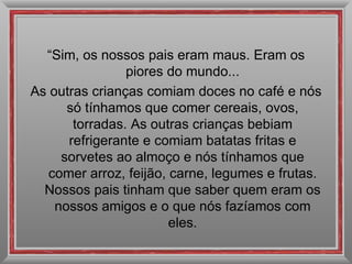 “ Sim, os nossos pais eram maus. Eram os piores do mundo... As outras crianças comiam doces no café e nós só tínhamos que comer cereais, ovos, torradas. As outras crianças bebiam refrigerante e comiam batatas fritas e sorvetes ao almoço e nós tínhamos que comer arroz, feijão, carne, legumes e frutas. Nossos pais tinham que saber quem eram os nossos amigos e o que nós fazíamos com eles. 