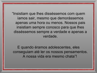 “ Insistiam que lhes disséssemos com quem íamos sair, mesmo que demorássemos apenas uma hora ou menos. Nossos pais insistiam sempre conosco para que lhes disséssemos sempre a verdade e apenas a verdade. E quando éramos adolescentes, eles conseguiam até ler os nossos pensamentos. A nossa vida era mesmo chata”!  