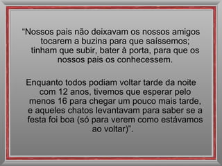 “ Nossos pais não deixavam os nossos amigos tocarem a buzina para que saíssemos; tinham que subir, bater à porta, para que os nossos pais os conhecessem. Enquanto todos podiam voltar tarde da noite com 12 anos, tivemos que esperar pelo menos 16 para chegar um pouco mais tarde, e aqueles chatos levantavam para saber se a festa foi boa (só para verem como estávamos ao voltar)”.  