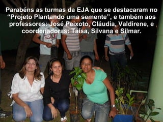Parabéns as turmas da EJA que se destacaram no “Projeto Plantando uma semente”, e também aos professores: José Peixoto, Cláudia, Valdirene, e coordenadoras: Taísa, Silvana e Silmar. 