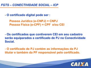 FGTS – CONECTIVIDADE SOCIAL – ICPCUSTOVaria de acordo com a AC emissora, a mídia escolhida pelo usuário, tipo de certificado (PJ ou PF) e a validade;VALIDADEO certificado digital pode ter validade de até:1 ano: A1:  É gerado em seu computador, no momento da solicitação de emissão do certificado. 3 anos: A3: É gerado  em hardware, isto é, num cartão criptográfico ou token que não permite a exportação ou reprodução.
