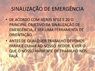 SINALIZAÇÃO DE EMERGÊNCIADE ACORDO COM AS NTs N°02 E 20 O PRINCIPAL OBJETIVO DA SINALIZAÇÃO DE EMERGÊNCIA, É SER UMA FERRAMENTA DE ORIENTAÇÃO.ANTES DE QUALQUER TRABALHO DEVEMOS PARAR E OLHAR AO NOSSO  REDOR, E VER O QUE O NOSSO AMBIENTE DE TRABALHO NOS FALA.