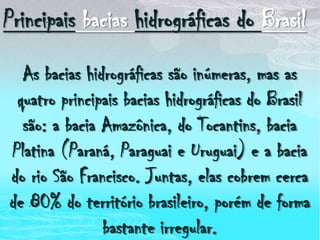Principais bacias hidrográficas do BrasilAs bacias hidrográficas são inúmeras, mas as quatro principais bacias hidrográficas do Brasil são: a bacia Amazônica, do Tocantins, bacia Platina (Paraná, Paraguai e Uruguai) e a bacia do rio São Francisco. Juntas, elas cobrem cerca de 80% do território brasileiro, porém de forma bastante irregular.