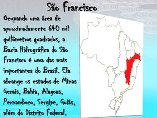 São FranciscoOcupando uma área de aproximadamente 640 mil quilômetros quadrados, a Bacia Hidrográfica do São Francisco é uma das mais importantes do Brasil. Ela abrange os estados de Minas Gerais, Bahia, Alagoas, Pernambuco, Sergipe, Goiás, além do Distrito Federal.