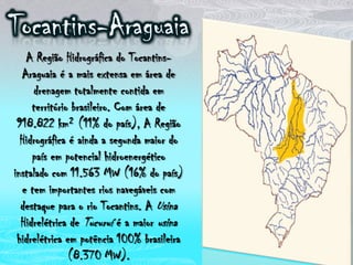 Tocantins-AraguaiaA Região Hidrográfica do Tocantins-Araguaia é a mais extensa em área de drenagem totalmente contida em território brasileiro. Com área de 918.822 km² (11% do país), A Região Hidrográfica é ainda a segunda maior do país em potencial hidroenergético instalado com 11.563 MW (16% do país) e tem importantes rios navegáveis com destaque para o rio Tocantins. A Usina Hidrelétrica de Tucuruí é a maior usina hidrelétrica em potência 100% brasileira (8.370 MW). 