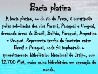 Bacia platinaA bacia platina, ou do rio da Prata, é constituída pelas sub-bacias dos rios Paraná, Paraguai e Uruguai, drenando áreas do Brasil, Bolívia, Paraguai, Argentina e Uruguai. Representa trecho da fronteira entre Brasil e Paraguai, onde foi implantado o aproveitamento hidrelétrico binacional de Itaipu, com 12.700 MW, maior usina hidrelétrica em operação do mundo.