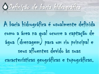 Definição de bacia hidrográficaA bacia hidrográfica é usualmente definida como a área na qual ocorre a captação de água (drenagem) para um rio principal e seus afluentes devido às suas características geográficas e topográficas.