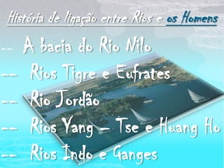 História de ligação entre Rios e os Homens--  A bacia do Rio Nilo--  Rios Tigre e Eufrates--  Rio Jordão--  Rios Yang – Tse e Huang Ho--  Rios Indo e Ganges 