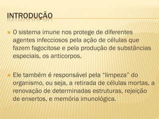 INTRODUÇÃO

   O sistema imune nos protege de diferentes
    agentes infecciosos pela ação de células que
    fazem fagocitose e pela produção de substâncias
    especiais, os anticorpos.

   Ele também é responsável pela “limpeza” do
    organismo, ou seja, a retirada de células mortas, a
    renovação de determinadas estruturas, rejeição
    de enxertos, e memória imunológica.
 