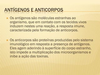 ANTÍGENOS E ANTICORPOS
   Os antígenos são moléculas estranhas ao
    organismo, que em contato com os tecidos vivos
    induzem nestes uma reação, a resposta imune,
    caracterizada pela formação de anticorpos.

   Os anticorpos são proteínas produzidas pelo sistema
    imunológico em resposta a presença de antígenos.
    Eles agem aderindo à superfície do corpo estranho,
    isto impede a multiplicação dos microorganismos e
    inibe a ação das toxinas.
 