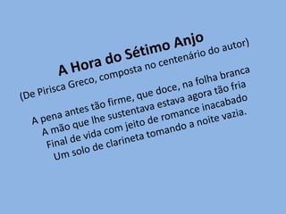 A Hora do Sétimo Anjo(De Pirisca Greco, composta no centenário do autor)A pena antes tão firme, que doce, na folha brancaA mão que lhe sustentava estava agora tão friaFinal de vida com jeito de romance inacabadoUm solo de clarineta tomando a noite vazia.