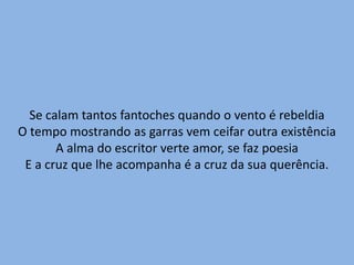 Se calam tantos fantoches quando o vento é rebeldiaO tempo mostrando as garras vem ceifar outra existênciaA alma do escritor verte amor, se faz poesiaE a cruz que lhe acompanha é a cruz da sua querência.