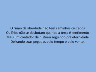 O rumo da liberdade não tem caminhos cruzadosOs lírios não se desbotam quando a terra é sentimentoMais um contador de história seguindo pra eternidadeDeixando suas pegadas pelo tempo e pelo vento.