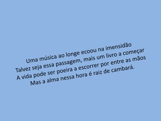 Uma música ao longe ecoou na imensidãoTalvez seja essa passagem, mais um livro a começarA vida pode ser poeira a escorrer por entre as mãosMas a alma nessa hora é raiz de cambará.