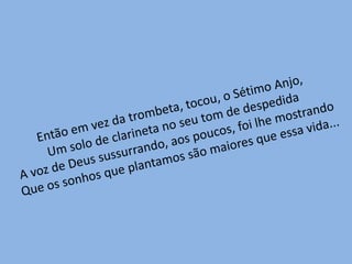 Então em vez da trombeta, tocou, o Sétimo Anjo,Um solo de clarineta no seu tom de despedidaA voz de Deus sussurrando, aos poucos, foi lhe mostrandoQue os sonhos que plantamos são maiores que essa vida...