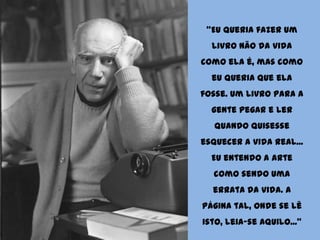 "Eu queria fazer um livro não da vida como ela é, mas como eu queria que ela fosse. Um livro para a gente pegar e ler quando quisesse esquecer a vida real... Eu entendo a Arte como sendo uma errata da vida. A página tal, onde se lê isto, leia-se aquilo..."