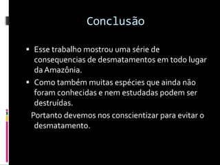 ConclusãoEsse trabalho mostrou uma série de consequencias de desmatamentos em todo lugar da Amazônia.Como também muitas espécies que ainda não foram conhecidas e nem estudadas podem ser destruídas.   Portanto devemos nos conscientizar para evitar o desmatamento.
