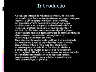 IntroduçãoA ocupação intensa da Amazônia começou no início dadécada de 1970. Embora áreas extensas ainda permaneçamintactas, a taxa de perda da floresta é dramática,em especial no “arco do desmatamento”, ao longodas bordas sul e leste. A perda da biodiversidade e osimpactos climáticos são as maiores preocupações. Avastidão das florestas remanescentes significa que osimpactos potenciais do desmatamento de forma continuadasão muito mais importantes que os já severosimpactos que ocorreram até hoje.O combate ao desmatamento no Brasil é uma prioridadepara o governo e para as organizações internacionais.O monitoramento e a repressão são, atualmente,as estratégias principais. Uma fiscalização efetiva ea arrecadação de multas daqueles que não possuemautorização do IBAMA, contudo, devem ser acompanhadaspela compreensão necessária dos aspectos sociais,econômicos e políticos para se tratar o problema pormeio de mudanças na política.