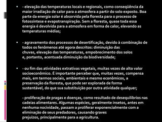 - elevação das temperaturas locais e regionais, como conseqüência da maior irradiação de calor para a atmosfera a partir do solo exposto. Boa parte da energia solar é absorvida pela floresta para o processo de fotossíntese e evapotranspiração. Sem a floresta, quase toda essa energia é devolvida para a atmosfera em forma de calor, elevando as temperaturas médias; - agravamento dos processos de desertificação, devido à combinação de todos os fenômenos até agora descritos: diminuição das chuvas, elevação das temperaturas, empobrecimento dos solos e, portanto, acentuada diminuição da biodiversidade; - ou fim das atividades extrativas vegetais, muitas vezes de alto valor socioeconômico. É importante perceber que, muitas vezes, compensa mais, em termos sociais, ambientais e mesmo econômicos, a preservação da floresta, que pode ser explorada de forma sustentável, do que sua substituição por outra atividade qualquer; - proliferação de pragas e doenças, como resultado de desequilíbrios nas cadeias alimentares. Algumas espécies, geralmente insetos, antes em nenhuma nocividade, passam a proliferar exponencialmente com a eliminação de seus predadores, causando graves prejuízos, principalmente para a agricultura. 