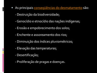 As principais conseqüências do desmatamento são: - Destruição da biodiversidade; - Genocídio e etnocídio das nações indígenas; - Erosão e empobrecimento dos solos; - Enchente e assoreamento dos rios; - Diminuição dos índices pluviométricos; - Elevação das temperaturas; - Desertificação; - Proliferação de pragas e doenças.