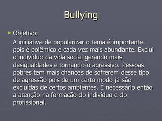 Bullying Objetivo: A iniciativa de popularizar o tema é importante pois é polêmico e cada vez mais abundante. Exclui o indivíduo da vida social gerando mais desigualdades e tornando-o agressivo. Pessoas pobres tem mais chances de sofrerem desse tipo de agressão pois de um certo modo já são excluídas de certos ambientes. É necessário então a atenção na formação do indivíduo e do profissional. 