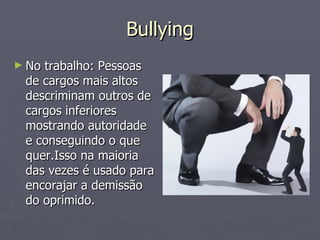 Bullying No trabalho: Pessoas de cargos mais altos descriminam outros de cargos inferiores mostrando autoridade e conseguindo o que quer.Isso na maioria das vezes é usado para encorajar a demissão do oprimido. 