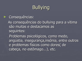 Bullying Consequências: As consequências do bullying para a vítima são muitas e destacamos as seguintes:       Problemas psicológicos, como medo, angústia, insegurança,insônia, entre outros e problemas físicos como dores( de cabeça, no estômago...), etc. 