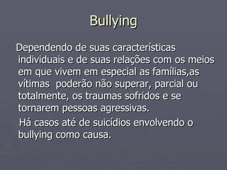 Bullying Dependendo de suas características individuais e de suas relações com os meios em que vivem em especial as famílias,as vítimas  poderão não superar, parcial ou totalmente, os traumas sofridos e se tornarem pessoas agressivas.  Há casos até de suicídios envolvendo o bullying como causa. 