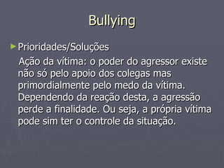 Bullying Prioridades/Soluções Ação da vítima: o poder do agressor existe não só pelo apoio dos colegas mas primordialmente pelo medo da vítima. Dependendo da reação desta, a agressão perde a finalidade. Ou seja, a própria vítima pode sim ter o controle da situação. 